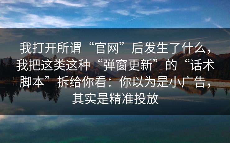 我打开所谓“官网”后发生了什么,我把这类这种“弹窗更新”的“话术脚本”拆给你看:你以为是小广告,其实是精准投放 我打开所谓“官网”后发生了什么,我把这类这种“弹窗更新”的“话术脚本”拆给你看:你以为是小广告,其实是精准投放