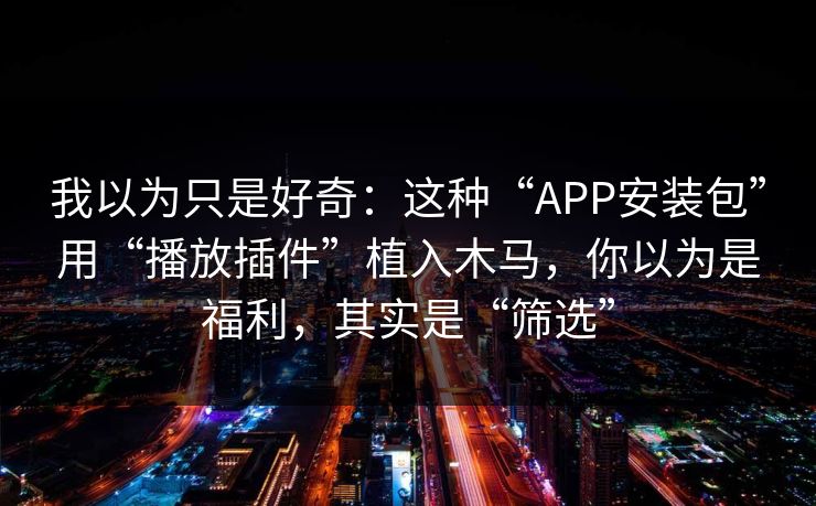 我以为只是好奇:这种“APP安装包”用“播放插件”植入木马,你以为是福利,其实是“筛选” 我以为只是好奇:这种“APP安装包”用“播放插件”植入木马,你以为是福利,其实是“筛选”