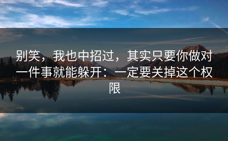 别笑,我也中招过,其实只要你做对一件事就能躲开:一定要关掉这个权限 别笑,我也中招过,其实只要你做对一件事就能躲开:一定要关掉这个权限