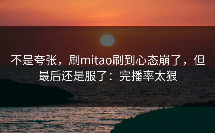 不是夸张,刷mitao刷到心态崩了,但最后还是服了:完播率太狠 不是夸张,刷mitao刷到心态崩了,但最后还是服了:完播率太狠