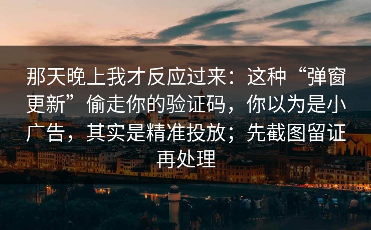 那天晚上我才反应过来：这种“弹窗更新”偷走你的验证码，你以为是小广告，其实是精准投放；先截图留证再处理