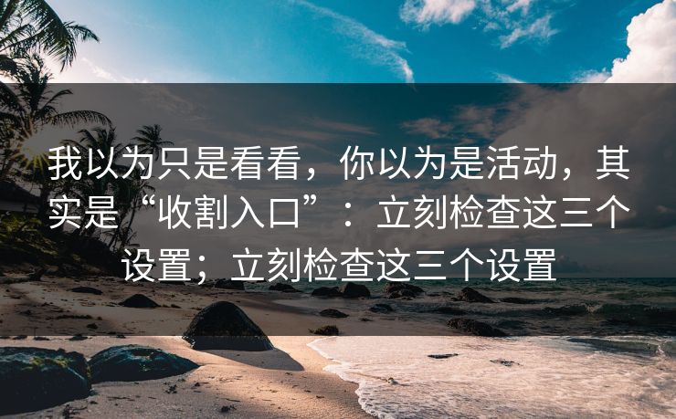 我以为只是看看，你以为是活动，其实是“收割入口”：立刻检查这三个设置；立刻检查这三个设置
