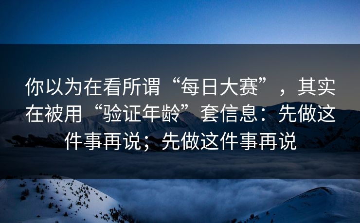 你以为在看所谓“每日大赛”，其实在被用“验证年龄”套信息：先做这件事再说；先做这件事再说