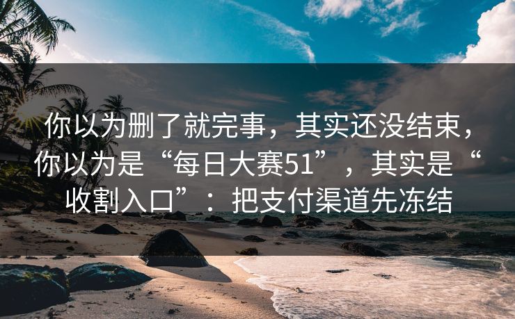你以为删了就完事，其实还没结束，你以为是“每日大赛51”，其实是“收割入口”：把支付渠道先冻结