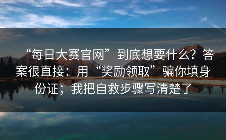 “每日大赛官网”到底想要什么？答案很直接：用“奖励领取”骗你填身份证；我把自救步骤写清楚了
