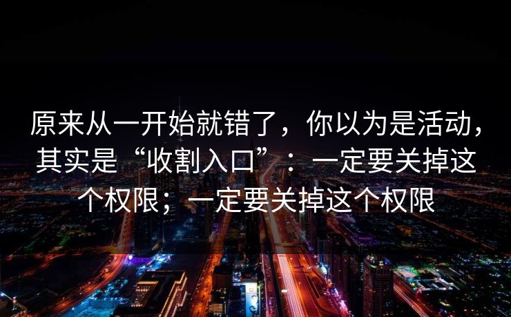 原来从一开始就错了，你以为是活动，其实是“收割入口”：一定要关掉这个权限；一定要关掉这个权限