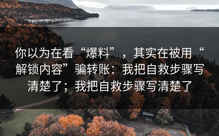 你以为在看“爆料”，其实在被用“解锁内容”骗转账：我把自救步骤写清楚了；我把自救步骤写清楚了