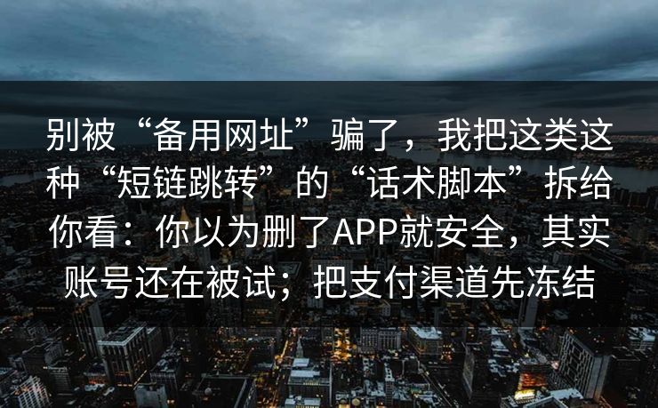 别被“备用网址”骗了，我把这类这种“短链跳转”的“话术脚本”拆给你看：你以为删了APP就安全，其实账号还在被试；把支付渠道先冻结