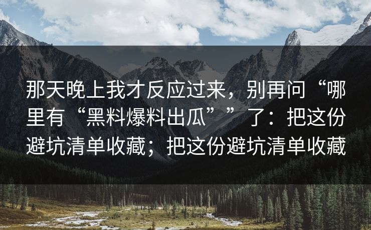 那天晚上我才反应过来，别再问“哪里有“黑料爆料出瓜””了：把这份避坑清单收藏；把这份避坑清单收藏