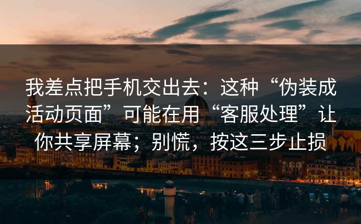 我差点把手机交出去：这种“伪装成活动页面”可能在用“客服处理”让你共享屏幕；别慌，按这三步止损