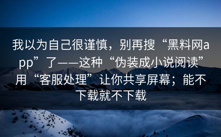 我以为自己很谨慎，别再搜“黑料网app”了——这种“伪装成小说阅读”用“客服处理”让你共享屏幕；能不下载就不下载