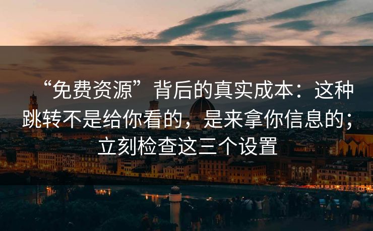 “免费资源”背后的真实成本：这种跳转不是给你看的，是来拿你信息的；立刻检查这三个设置