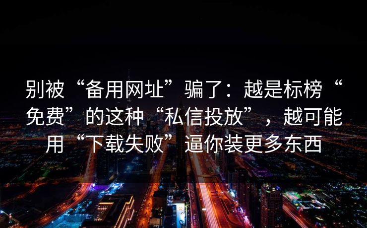 别被“备用网址”骗了：越是标榜“免费”的这种“私信投放”，越可能用“下载失败”逼你装更多东西