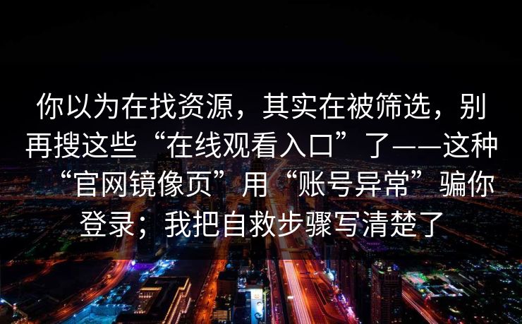 你以为在找资源，其实在被筛选，别再搜这些“在线观看入口”了——这种“官网镜像页”用“账号异常”骗你登录；我把自救步骤写清楚了