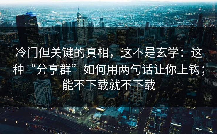 冷门但关键的真相，这不是玄学：这种“分享群”如何用两句话让你上钩；能不下载就不下载
