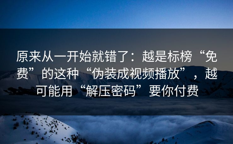 原来从一开始就错了：越是标榜“免费”的这种“伪装成视频播放”，越可能用“解压密码”要你付费