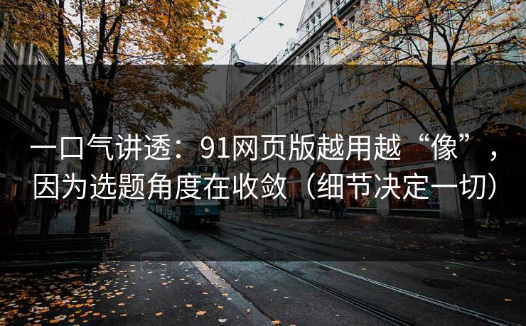 一口气讲透：91网页版越用越“像”，因为选题角度在收敛（细节决定一切）