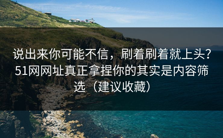 说出来你可能不信，刷着刷着就上头？51网网址真正拿捏你的其实是内容筛选（建议收藏）
